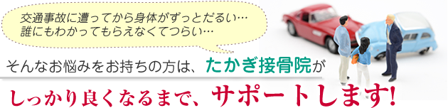 交通事故に遭ってから身体がずっとだるい・・・誰にもわかってもらえなくてつらい・・・そんなお悩みをお持ちの方は、たかぎ接骨院がしっかり良くなるまでサポートします!